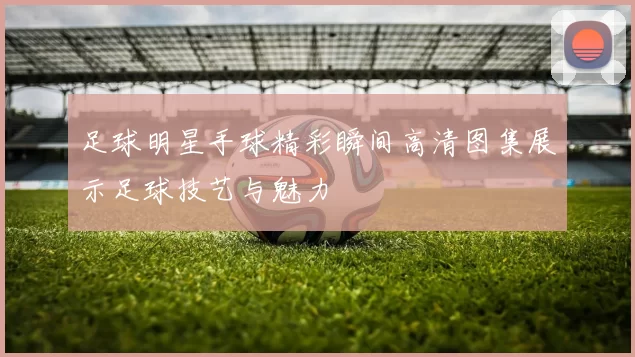 足球明星手球精彩瞬间高清图集展示足球技艺与魅力