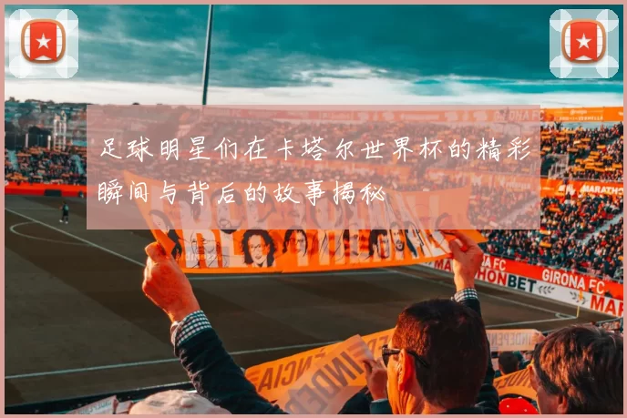 足球明星们在卡塔尔世界杯的精彩瞬间与背后的故事揭秘