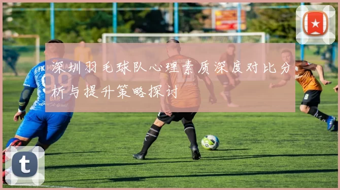 深圳羽毛球队心理素质深度对比分析与提升策略探讨