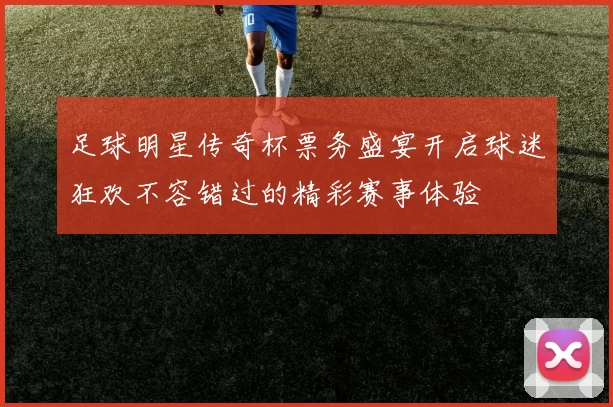 足球明星传奇杯票务盛宴开启球迷狂欢不容错过的精彩赛事体验