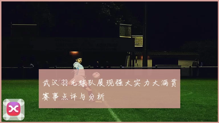 武汉羽毛球队展现强大实力大满贯赛事点评与分析