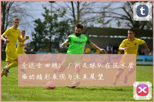 全运会回顾：广州足球队在技术层面的精彩表现与未来展望