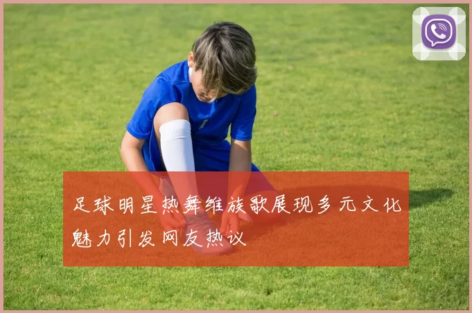 足球明星热舞维族歌展现多元文化魅力引发网友热议