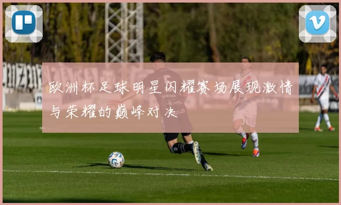 欧洲杯足球明星闪耀赛场展现激情与荣耀的巅峰对决