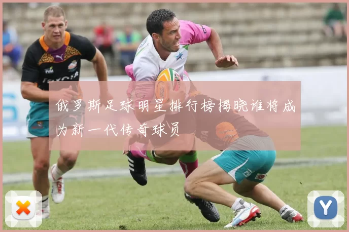 俄罗斯足球明星排行榜揭晓谁将成为新一代传奇球员