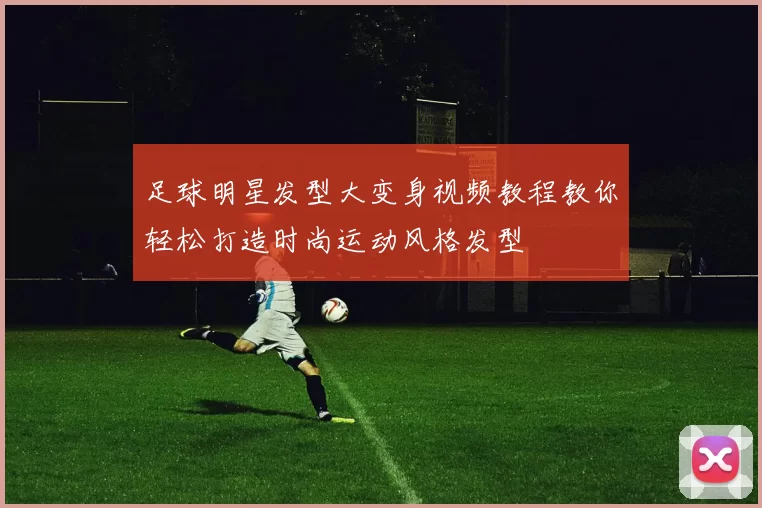 足球明星发型大变身视频教程教你轻松打造时尚运动风格发型