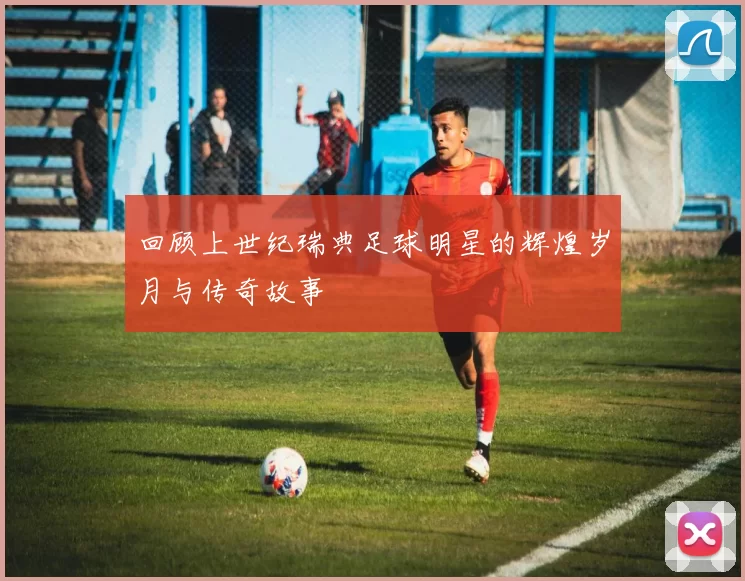 回顾上世纪瑞典足球明星的辉煌岁月与传奇故事