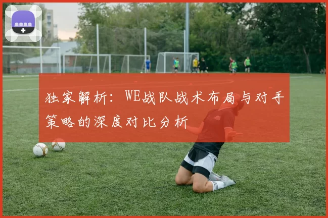 独家解析：WE战队战术布局与对手策略的深度对比分析