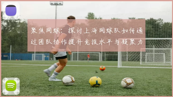 聚焦网球：探讨上海网球队如何通过团队协作提升竞技水平与凝聚力