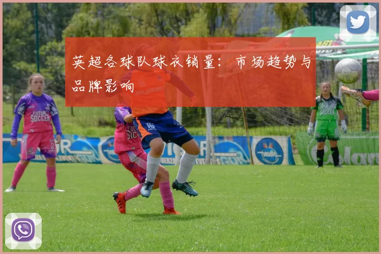 英超各球队球衣销量：市场趋势与品牌影响