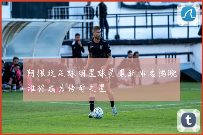 阿根廷足球明星球员最新排名揭晓谁将成为传奇之星