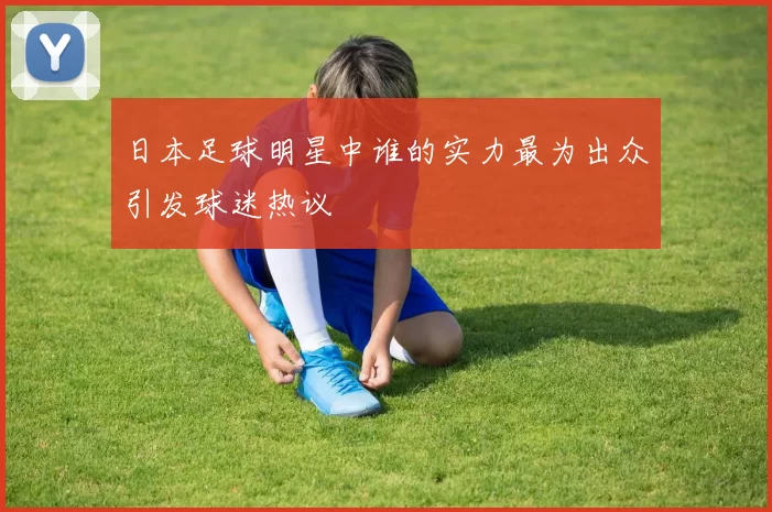 日本足球明星中谁的实力最为出众引发球迷热议