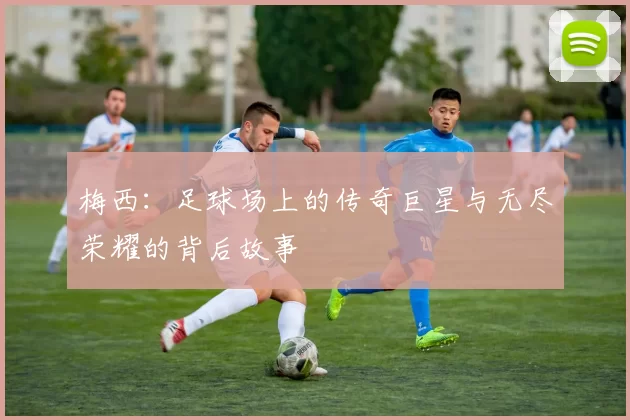 梅西：足球场上的传奇巨星与无尽荣耀的背后故事
