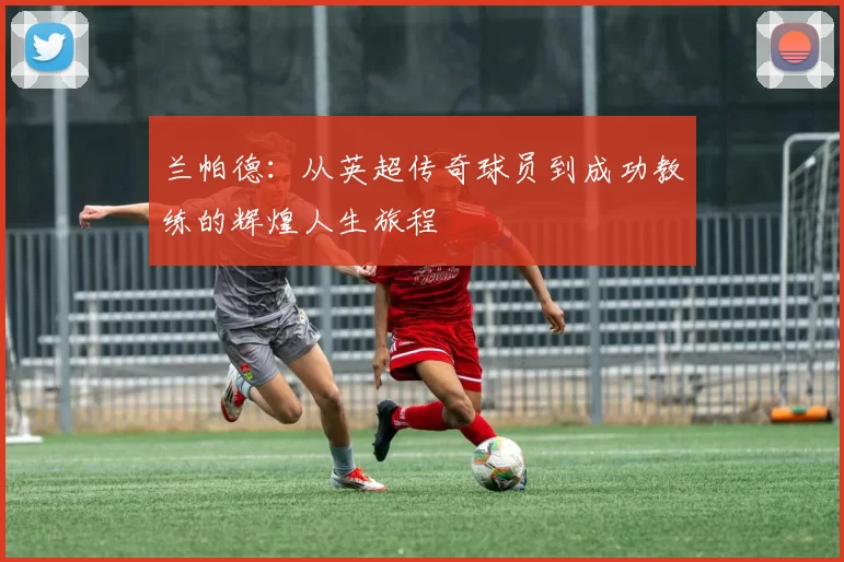 兰帕德：从英超传奇球员到成功教练的辉煌人生旅程