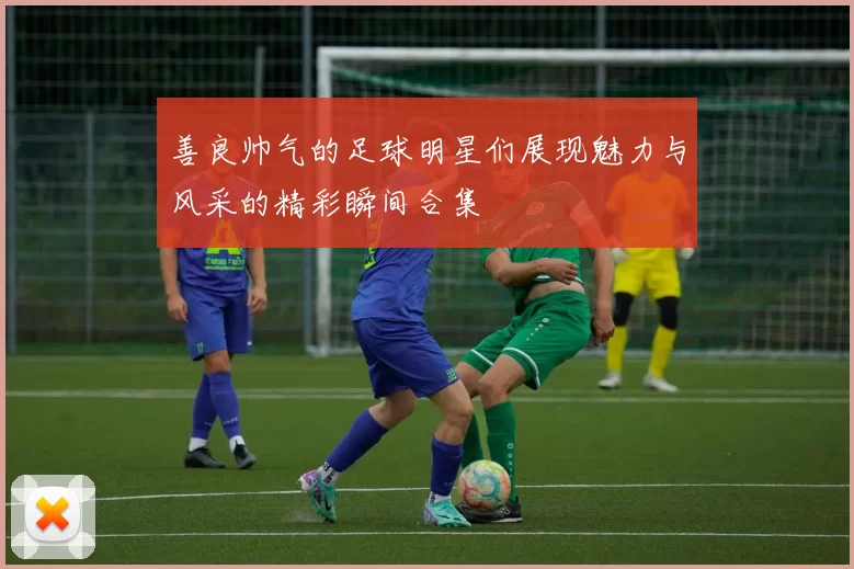 善良帅气的足球明星们展现魅力与风采的精彩瞬间合集